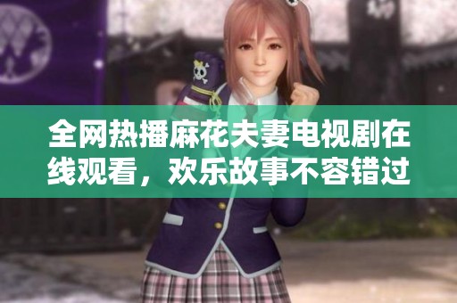 全网热播麻花夫妻电视剧在线观看，欢乐故事不容错过