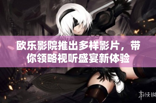 欧乐影院推出多样影片，带你领略视听盛宴新体验