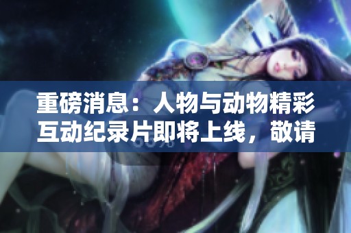 重磅消息：人物与动物精彩互动纪录片即将上线，敬请期待