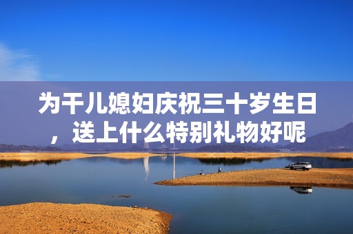 为干儿媳妇庆祝三十岁生日，送上什么特别礼物好呢