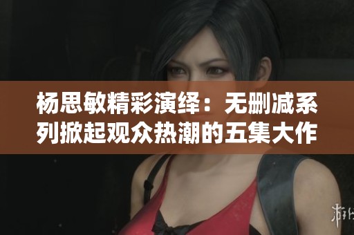 杨思敏精彩演绎：无删减系列掀起观众热潮的五集大作