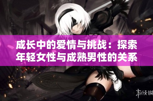成长中的爱情与挑战：探索年轻女性与成熟男性的关系故事