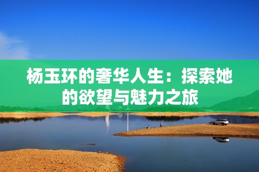 杨玉环的奢华人生：探索她的欲望与魅力之旅