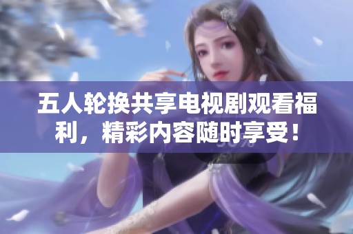 五人轮换共享电视剧观看福利，精彩内容随时享受！