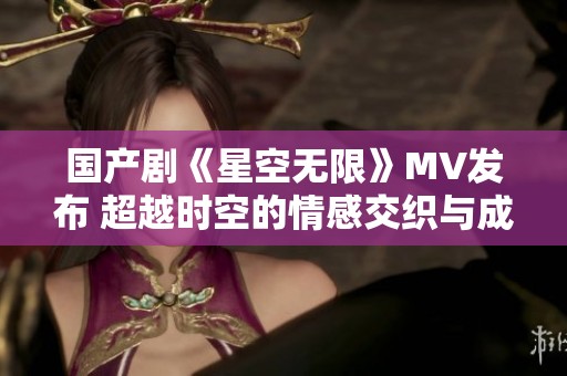 国产剧《星空无限》MV发布 超越时空的情感交织与成长之旅