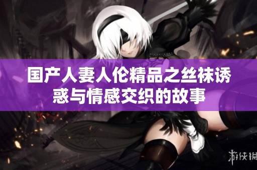 国产人妻人伦精品之丝袜诱惑与情感交织的故事