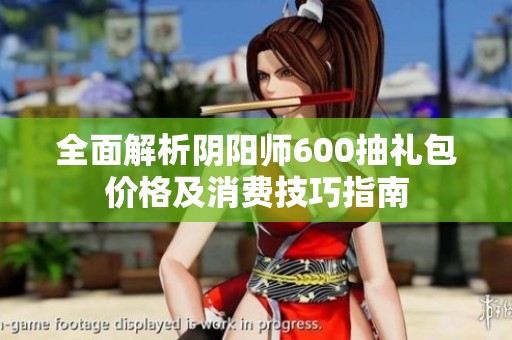 全面解析阴阳师600抽礼包价格及消费技巧指南