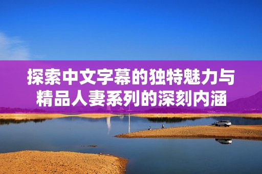 探索中文字幕的独特魅力与精品人妻系列的深刻内涵