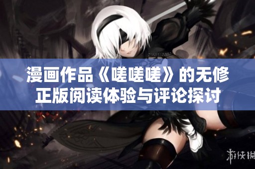 漫画作品《嗟嗟嗟》的无修正版阅读体验与评论探讨