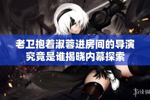 老卫抱着淑蓉进房间的导演究竟是谁揭晓内幕探索