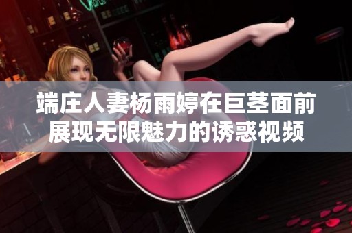 端庄人妻杨雨婷在巨茎面前展现无限魅力的诱惑视频