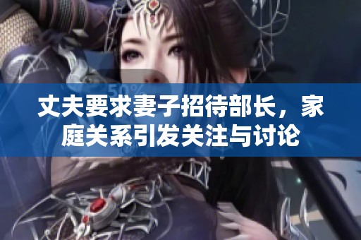 丈夫要求妻子招待部长，家庭关系引发关注与讨论