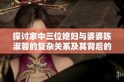 探讨家中三位媳妇与婆婆陈淑蓉的复杂关系及其背后的故事