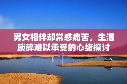 男女相伴却常感痛苦，生活琐碎难以承受的心绪探讨