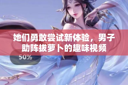 她们勇敢尝试新体验，男子助阵拔萝卜的趣味视频