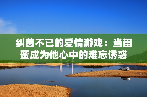 纠葛不已的爱情游戏：当闺蜜成为他心中的难忘诱惑