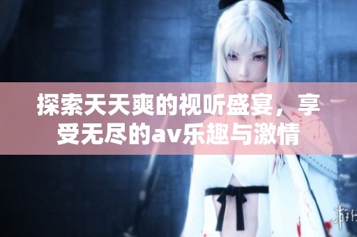 探索天天爽的视听盛宴，享受无尽的av乐趣与激情
