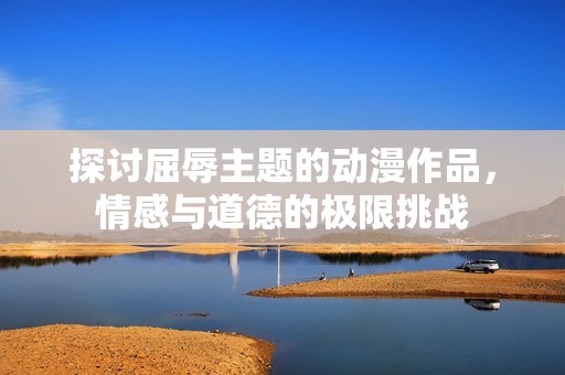 探讨屈辱主题的动漫作品，情感与道德的极限挑战