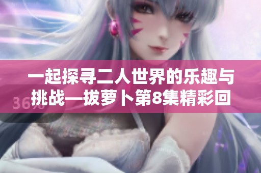 一起探寻二人世界的乐趣与挑战—拔萝卜第8集精彩回顾