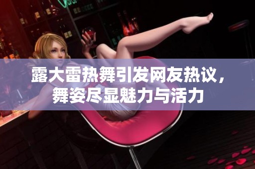 露大雷热舞引发网友热议，舞姿尽显魅力与活力