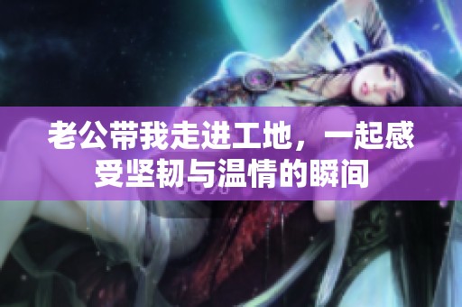 老公带我走进工地，一起感受坚韧与温情的瞬间
