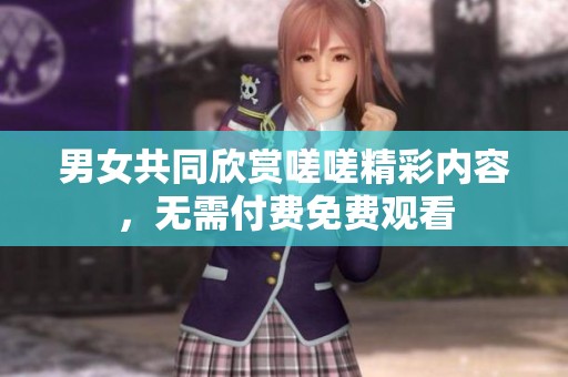 男女共同欣赏嗟嗟精彩内容，无需付费免费观看