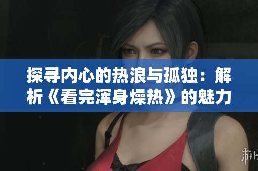 探寻内心的热浪与孤独：解析《看完浑身燥热》的魅力与反思