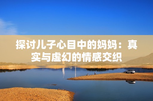 探讨儿子心目中的妈妈：真实与虚幻的情感交织