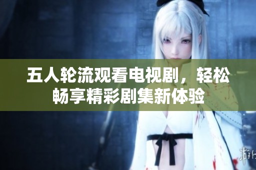 五人轮流观看电视剧，轻松畅享精彩剧集新体验