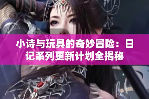 小诗与玩具的奇妙冒险：日记系列更新计划全揭秘