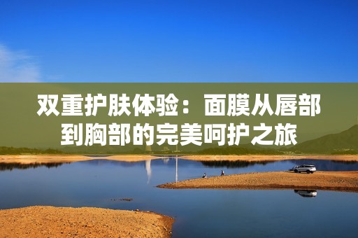 双重护肤体验：面膜从唇部到胸部的完美呵护之旅