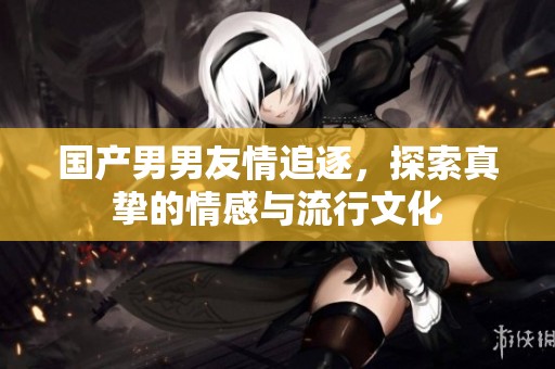 国产男男友情追逐，探索真挚的情感与流行文化