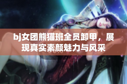 bj女团熊猫班全员卸甲，展现真实素颜魅力与风采