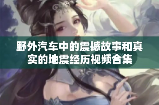 野外汽车中的震撼故事和真实的地震经历视频合集