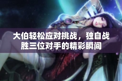 大伯轻松应对挑战，独自战胜三位对手的精彩瞬间