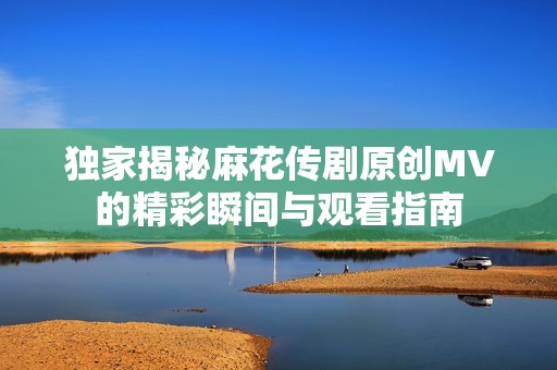 独家揭秘麻花传剧原创MV的精彩瞬间与观看指南