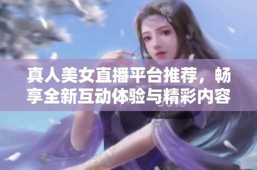 真人美女直播平台推荐，畅享全新互动体验与精彩内容