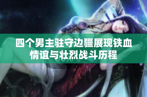 四个男主驻守边疆展现铁血情谊与壮烈战斗历程