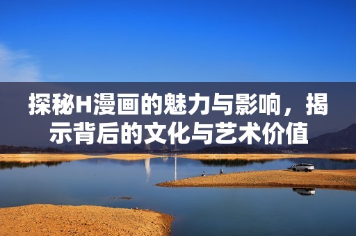 探秘H漫画的魅力与影响，揭示背后的文化与艺术价值