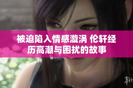 被迫陷入情感漩涡 伦轩经历高潮与困扰的故事