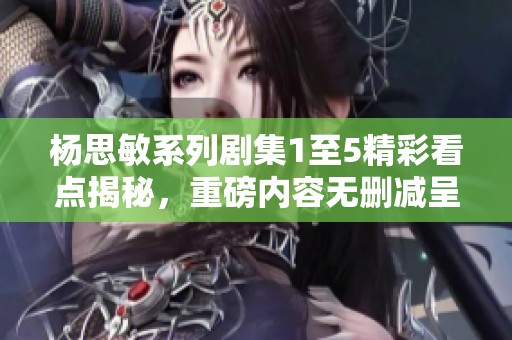 杨思敏系列剧集1至5精彩看点揭秘，重磅内容无删减呈现