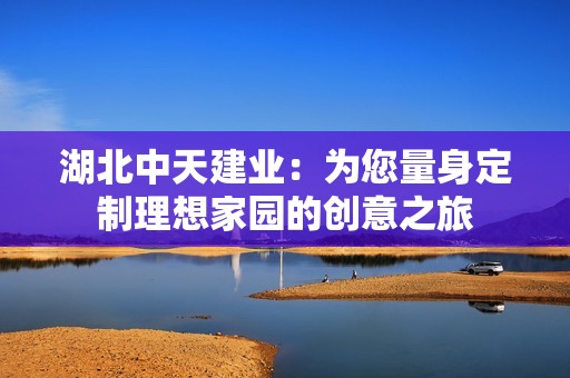 湖北中天建业：为您量身定制理想家园的创意之旅