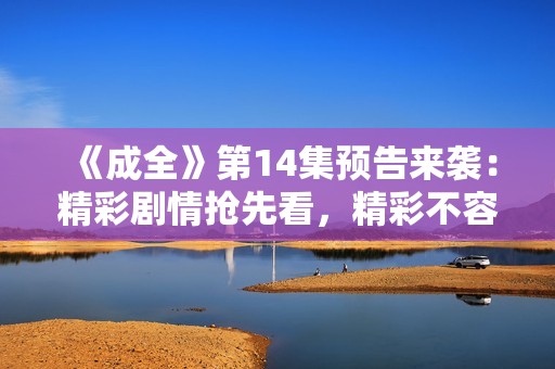《成全》第14集预告来袭：精彩剧情抢先看，精彩不容错过