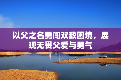 以父之名勇闯双敌困境，展现无畏父爱与勇气