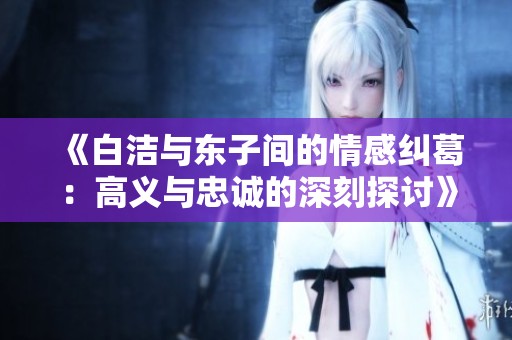 《白洁与东子间的情感纠葛：高义与忠诚的深刻探讨》