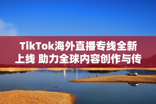 TikTok海外直播专线全新上线 助力全球内容创作与传播
