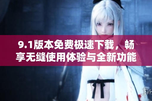 9.1版本免费极速下载，畅享无缝使用体验与全新功能