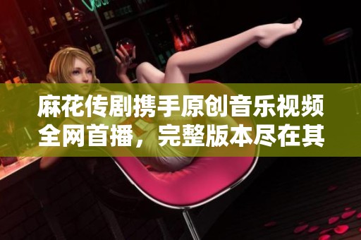 麻花传剧携手原创音乐视频全网首播，完整版本尽在其中