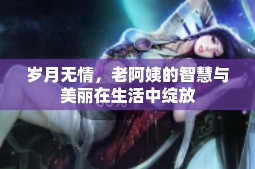 岁月无情，老阿姨的智慧与美丽在生活中绽放
