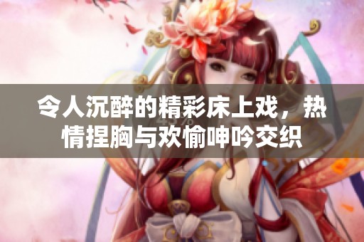 令人沉醉的精彩床上戏，热情捏胸与欢愉呻吟交织